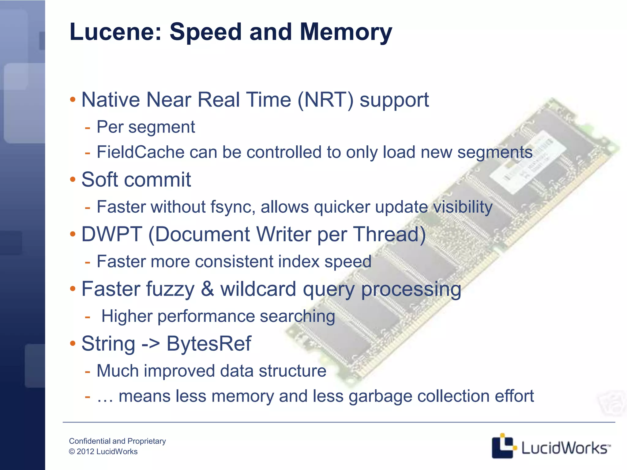 Lucene: Speed and Memory

• Native Near Real Time (NRT) support
    - Per segment
    - FieldCache can be controlled to only load new segments
• Soft commit
    - Faster without fsync, allows quicker update visibility
• DWPT (Document Writer per Thread)
    - Faster more consistent index speed
• Faster fuzzy & wildcard query processing
    - Higher performance searching
• String -> BytesRef
    - Much improved data structure
    - … means less memory and less garbage collection effort

Confidential and Proprietary
© 2012 LucidWorks
 
