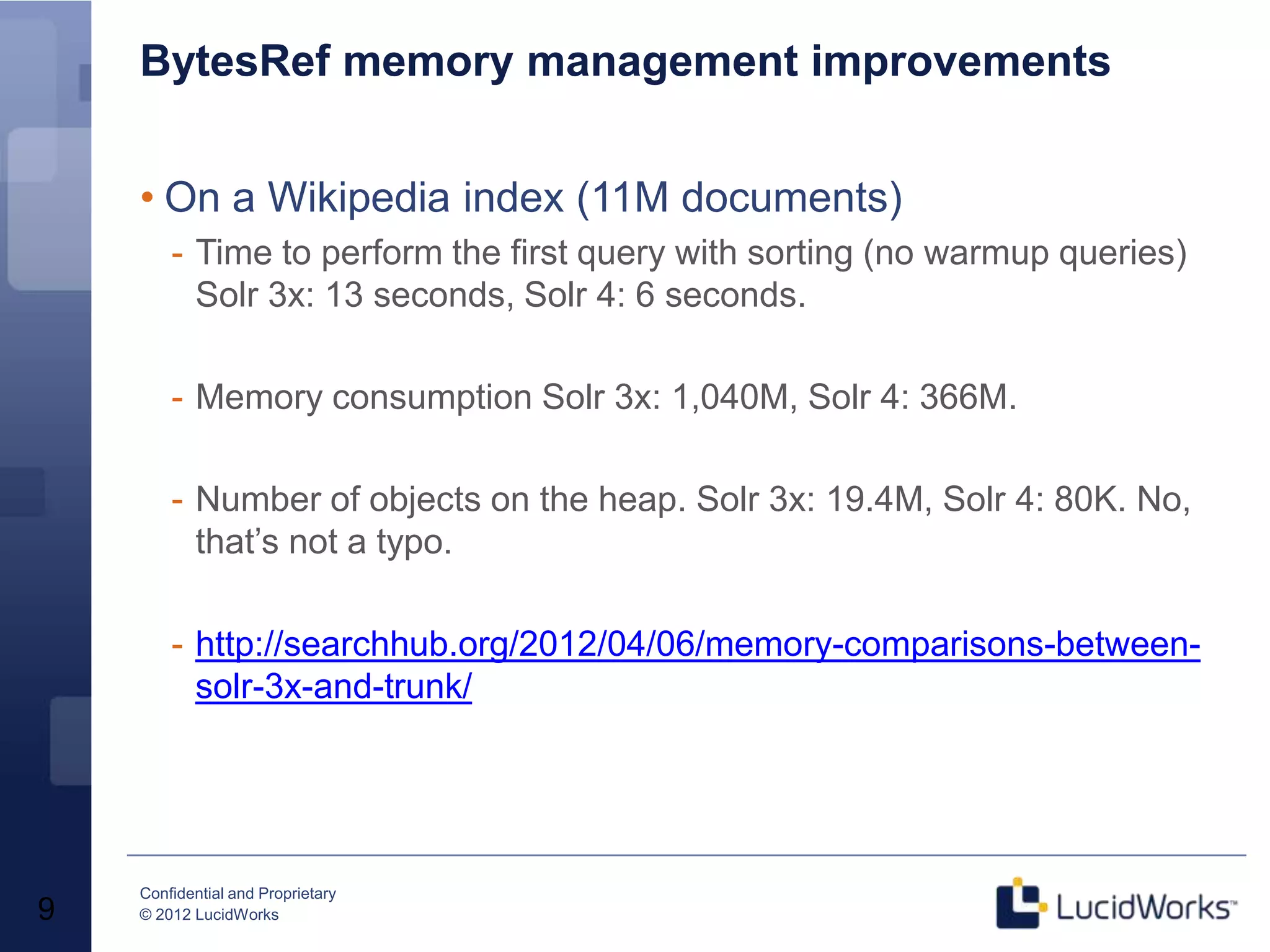BytesRef memory management improvements


    • On a Wikipedia index (11M documents)
        - Time to perform the first query with sorting (no warmup queries)
          Solr 3x: 13 seconds, Solr 4: 6 seconds.

        - Memory consumption Solr 3x: 1,040M, Solr 4: 366M.

        - Number of objects on the heap. Solr 3x: 19.4M, Solr 4: 80K. No,
          that’s not a typo.

        - http://searchhub.org/2012/04/06/memory-comparisons-between-
          solr-3x-and-trunk/




    Confidential and Proprietary
9   © 2012 LucidWorks
 