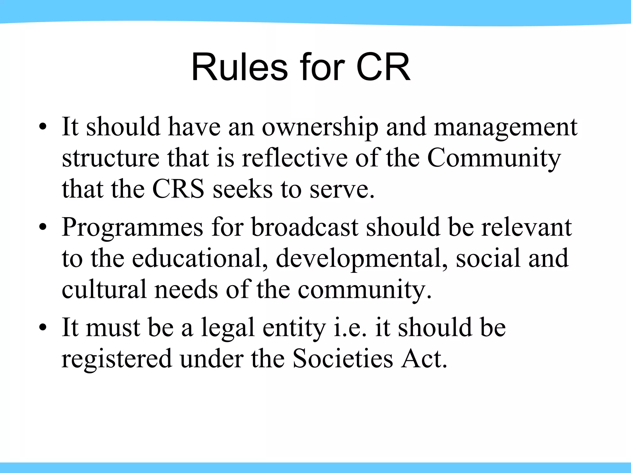 It should have an ownership and management structure that is reflective of the Community that the CRS seeks to serve. Programmes for broadcast should be relevant to the educational, developmental, social and cultural needs of the community. It must be a legal entity i.e. it should be registered under the Societies Act. Rules for CR 