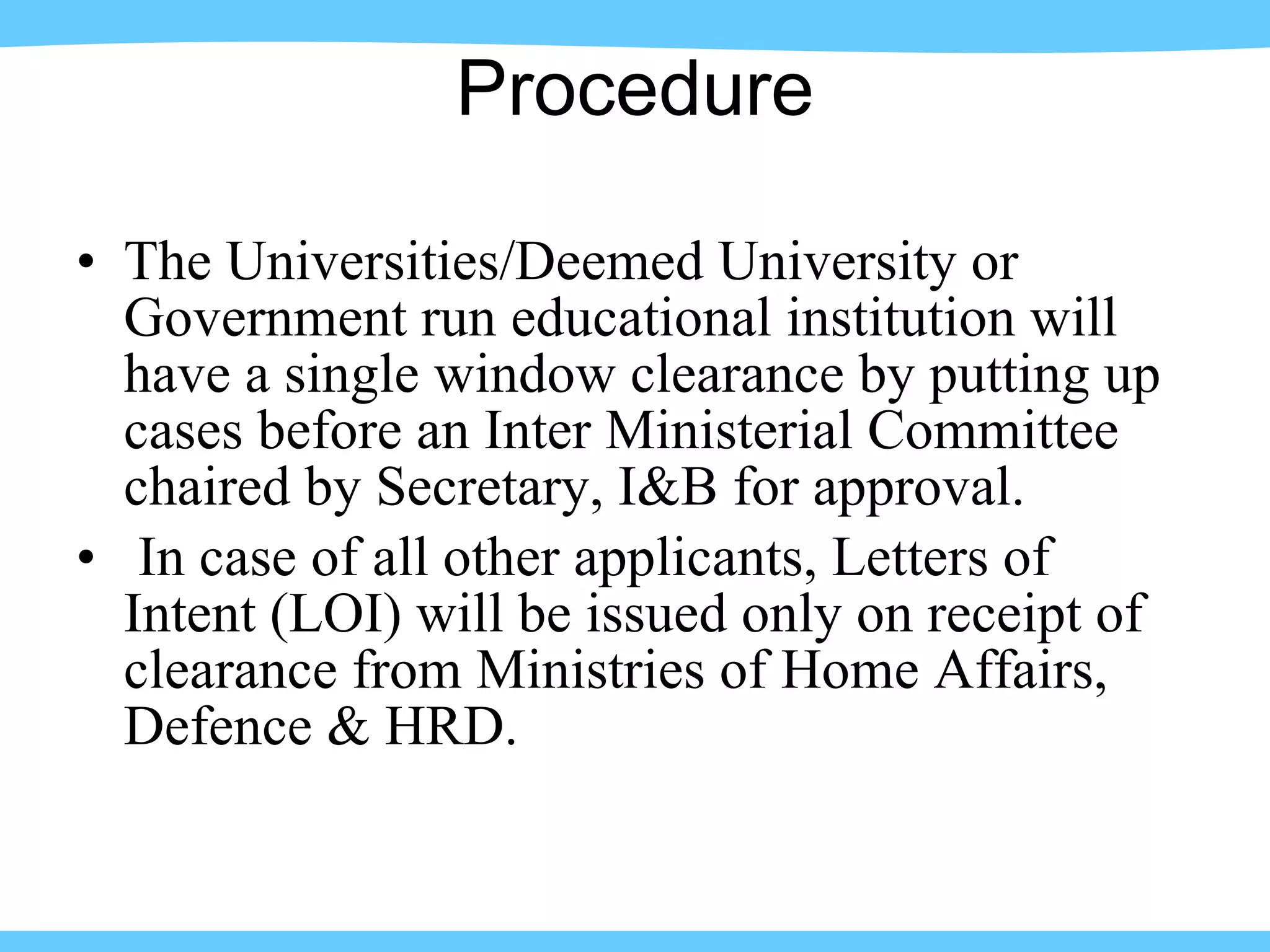 Procedure The Universities/Deemed University or Government run educational institution will have a single window clearance by putting up cases before an Inter Ministerial Committee chaired by Secretary, I&B for approval.  In case of all other applicants, Letters of Intent (LOI) will be issued only on receipt of clearance from Ministries of Home Affairs, Defence & HRD. 