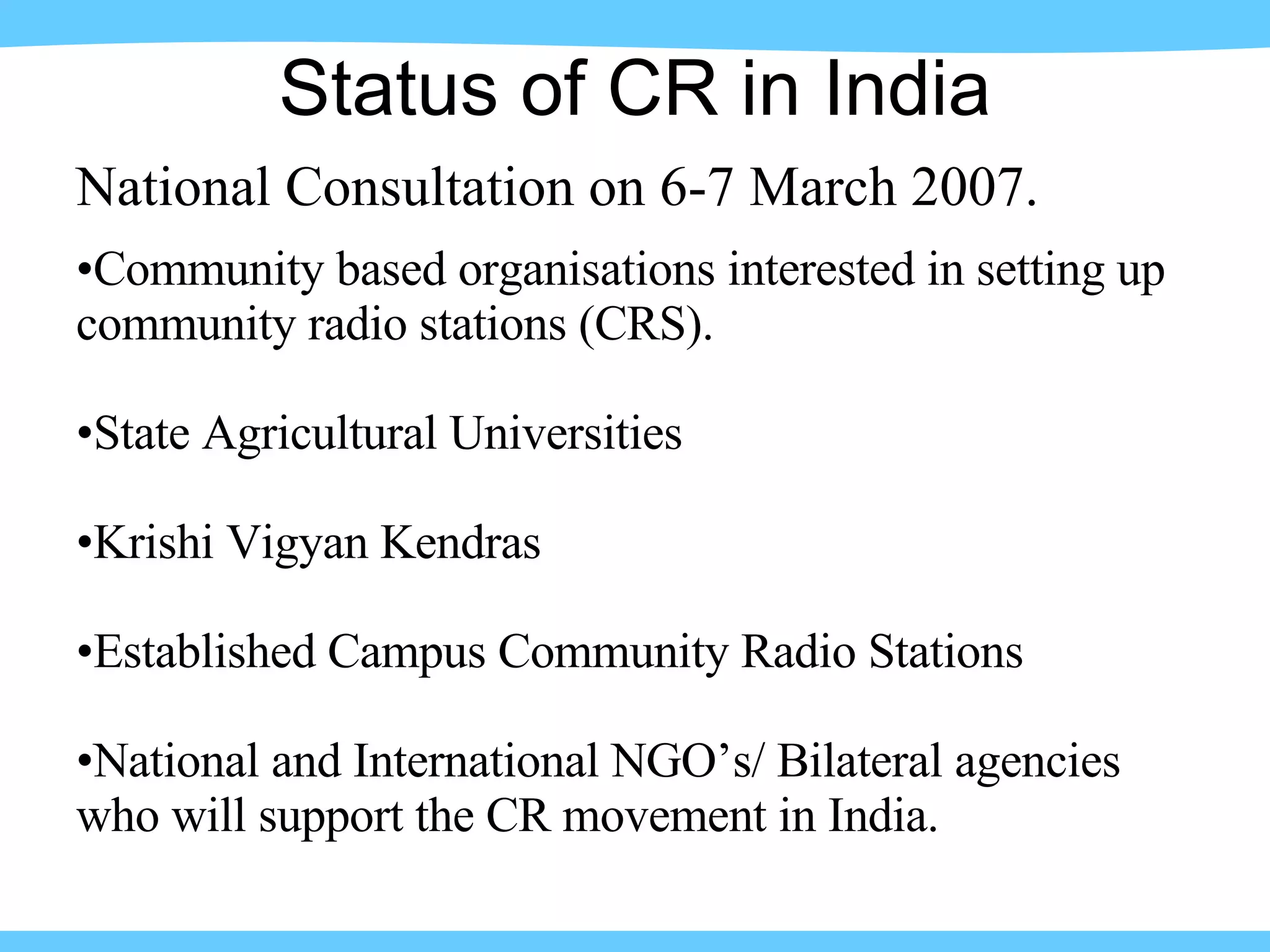 National Consultation on 6-7 March 2007. Community based organisations interested in setting up community radio stations (CRS). State Agricultural Universities Krishi Vigyan Kendras Established Campus Community Radio Stations National and International NGO’s/ Bilateral agencies who will support the CR movement in India. Status of CR in India 