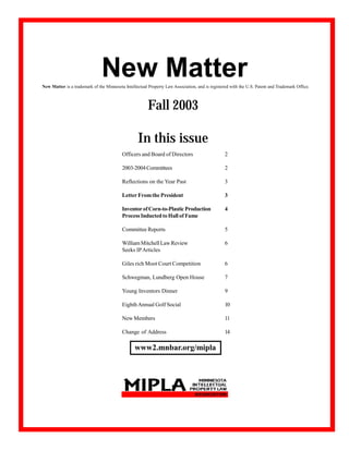 New Matter
New Matter is a trademark of the Minnesota Intellectual Property Law Association, and is registered with the U.S. Patent and Trademark Office.



                                                        Fall 2003

                                                  In this issue
                                          Officers and Board of Directors                        2

                                          2003-2004 Committees                                   2

                                          Reflections on the Year Past                           3

                                          Letter From the President                              3

                                          Inventor of Corn-to-Plastic Production                 4
                                          Process Inducted to Hall of Fame

                                          Committee Reports                                      5

                                          William Mitchell Law Review                            6
                                          Seeks IP Articles

                                          Giles rich Moot Court Competition                      6

                                          Schwegman, Lundberg Open House                         7

                                          Young Inventors Dinner                                 9

                                          Eighth Annual Golf Social                              10

                                          New Members                                            11

                                          Change of Address                                      14

                                                 www2.mnbar.org/mipla




                                                                    1