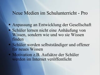 Neue Medien im Schulunterricht - Pro Anpassung an Entwicklung der Gesellschaft Schüler lernen nicht eine Anhäufung von Wissen, sondern wie und wo sie Wissen finden Schüler werden selbstständiger und offener für neues Wissen Motivation z.B. Aufsätze der Schüler werden im Internet veröffentlicht 