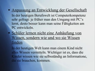 Anpassung an Entwicklung der Gesellschaft In der heutigen Berufswelt ist Computerkompetenz sehr gefragt: je früher man den Umgang mit PC’s lernt, desto besser kann man seine Fähigkeiten am PC entwickeln. Schüler lernen nicht eine Anhäufung von Wissen, sondern wie und wo sie Wissen finden In der heutigen Welt kann man einem Kind nicht alles Wissen vermitteln. Wichtiger ist es, dass die Kinder wissen wie sie selbsständig an Informatione, die sie brauchen, kommen. 