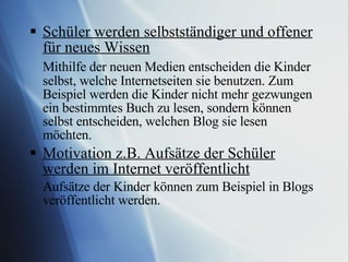 Schüler werden selbstständiger und offener für neues Wissen Mithilfe der neuen Medien entscheiden die Kinder selbst, welche Internetseiten sie benutzen. Zum Beispiel werden die Kinder nicht mehr gezwungen ein bestimmtes Buch zu lesen, sondern können selbst entscheiden, welchen Blog sie lesen möchten. Motivation z.B. Aufsätze der Schüler werden im Internet veröffentlicht Aufsätze der Kinder können zum Beispiel in Blogs veröffentlicht werden. 