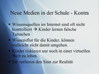 Neue Medien in der Schule - Kontra Wissensquellen im Internet sind oft nicht kontrolliert    Kinder lernen falsche Tatsachen Wissensflut für die Kinder, können vielleicht nicht damit umgehen. Kinder riskieren nur noch in einer virtuellen Welt zu leben. Sie verlieren den Sinn zur Realität 