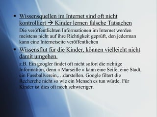 Wissensquellen im Internet sind oft nicht kontrolliert    Kinder lernen falsche Tatsachen Die veröffentlichten Informationen im Internet werden meistens nicht auf ihre Richtigkeit geprüft, den jederman kann eine Internetseite veröffentlichen  Wissensflut für die Kinder, können vielleicht nicht damit umgehen. z.B. Ein googler findet oft nicht sofort die richtige Information, denn « Marseille » kann eine Seife, eine Stadt, ein Fussballverein,…darstellen. Google filtert die Recherche nicht so wie ein Mensch es tun würde. Für Kinder ist dies oft noch schwieriger.  