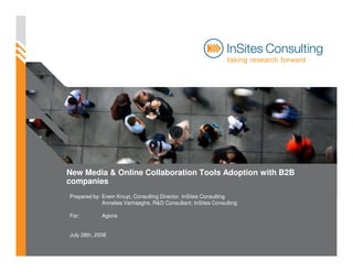 New Media & Online Collaboration Tools Adoption with B2B
companies
Prepared by: Erwin Knuyt, Consulting Director, InSites Consulting
             Annelies Verhaeghe, R&D Consultant, InSites Consulting

For:         Agoria


July 28th, 2008
 