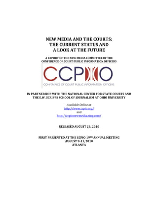 NEW MEDIA AND THE COURTS:
           THE CURRENT STATUS AND
            A LOOK AT THE FUTURE
          A REPORT OF THE NEW MEDIA COMMITTEE OF THE
        CONFERENCE OF COURT PUBLIC INFORMATION OFFICERS




IN PARTNERSHIP WITH THE NATIONAL CENTER FOR STATE COURTS AND
    THE E.W. SCRIPPS SCHOOL OF JOURNALISM AT OHIO UNIVERSITY

                         Available Online at
                       http://www.ccpio.org/
                                and
                 http://ccpionewmedia.ning.com/


                  RELEASED AUGUST 26, 2010


      FIRST PRESENTED AT THE CCPIO 19TH ANNUAL MEETING
                      AUGUST 9-11, 2010
                          ATLANTA
 
