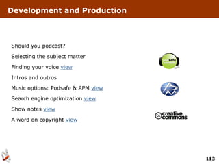 Development and Production



Should you podcast?

Selecting the subject matter

Finding your voice view

Intros and outros

Music options: Podsafe & APM view

Search engine optimization view

Show notes view

A word on copyright view




                                    113
 