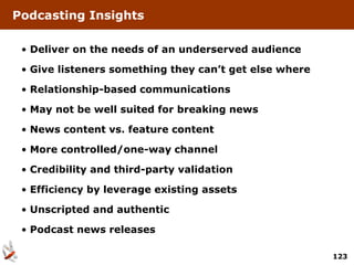 Podcasting Insights

 • Deliver on the needs of an underserved audience

 • Give listeners something they can’t get else where

 • Relationship-based communications

 • May not be well suited for breaking news

 • News content vs. feature content

 • More controlled/one-way channel

 • Credibility and third-party validation

 • Efficiency by leverage existing assets

 • Unscripted and authentic

 • Podcast news releases

                                                        123
 
