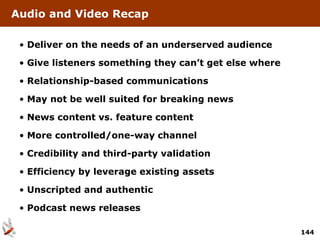 Audio and Video Recap

 • Deliver on the needs of an underserved audience

 • Give listeners something they can’t get else where

 • Relationship-based communications

 • May not be well suited for breaking news

 • News content vs. feature content

 • More controlled/one-way channel

 • Credibility and third-party validation

 • Efficiency by leverage existing assets

 • Unscripted and authentic

 • Podcast news releases

                                                        144
 