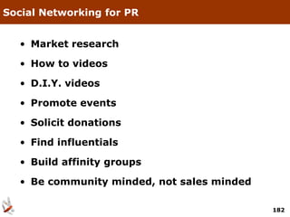 Social Networking for PR


  • Market research

  • How to videos

  • D.I.Y. videos

  • Promote events

  • Solicit donations

  • Find influentials

  • Build affinity groups

  • Be community minded, not sales minded

                                            182
 