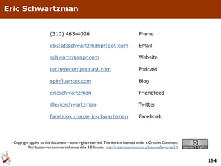 Eric Schwartzman


                          (310) 463-4026                                            Phone

                          ebs[at]schwartzmanpr[dot]com                              Email

                          schwartzmanpr.com                                         Website

                          ontherecordpodcast.com                                    Podcast

                          spinfluencer.com                                          Blog

                          ericschwartzman                                           Friendfeed

                          @ericschwartzman                                          Twitter

                          facebook.com/ericschwartzman                              Facebook




  Copyright applies to this document – some rights reserved. This work is licensed under a Creative Commons.
           Attribution-non commercial-share alike 3.0 license. http://creativecommons.org/licenses/by-nc-sa/3.0


                                                                                                                  194
 