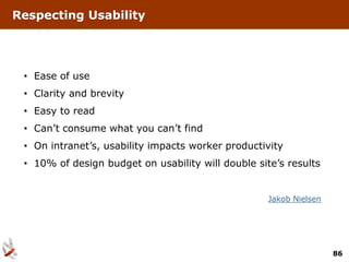 Respecting Usability




 • Ease of use
 • Clarity and brevity
 • Easy to read
 • Can’t consume what you can’t find
 • On intranet’s, usability impacts worker productivity
 • 10% of design budget on usability will double site’s results


                                                    Jakob Nielsen




                                                                    86
 
