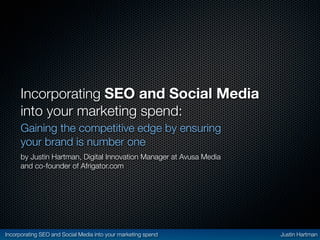 Incorporating SEO and Social Media
      into your marketing spend:
      Gaining the competitive edge by ensuring
      your brand is number one
      by Justin Hartman, Digital Innovation Manager at Avusa Media
      and co-founder of Afrigator.com




Incorporating SEO and Social Media into your marketing spend         Justin Hartman
 