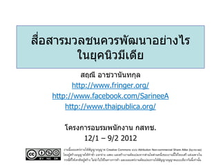 สื่อสารมวลชนควรพัฒนาอย่างไร
ในยุคนิวมีเดีย
สฤณี อาชวานันทกุล
http://www.fringer.org/
http://www.facebook.com/SarineeA
http://www.thaipublica.org/
โครงการอบรมพนักงาน กสทช.
12/1 – 9/2 2012
งานนี้เผยแพร่ภายใต้สัญญาอนุญาต Creative Commons แบบ Attribution Non-commercial Share Alike (by-nc-sa)
โดยผู้สร้างอนุญาตให้ทาซ้า แจกจ่าย แสดง และสร้างงานดัดแปลงจากส่วนใดส่วนหนึ่งของงานนี้ได้โดยเสรี แต่เฉพาะใน
กรณีที่ให้เครดิตผู้สร้าง ไม่นาไปใช้ในทางการค้า และเผยแพร่งานดัดแปลงภายใต้สัญญาอนุญาตแบบเดียวกันนี้เท่านั้น
 