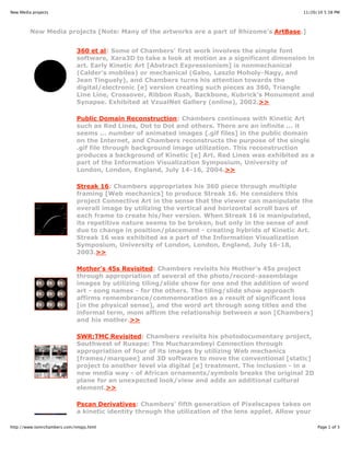 11/20/10 5:38 PMNew Media projects
Page 1 of 3http://www.tomrchambers.com/nmpjs.html
New Media projects [Note: Many of the artworks are a part of Rhizome's ArtBase.]
360 et al: Some of Chambers' first work involves the simple font
software, Xara3D to take a look at motion as a significant dimension in
art. Early Kinetic Art [Abstract Expressionism] is nonmechanical
(Calder's mobiles) or mechanical (Gabo, Laszlo Moholy-Nagy, and
Jean Tinguely), and Chambers turns his attention towards the
digital/electronic [e] version creating such pieces as 360, Triangle
Line Line, Crossover, Ribbon Rush, Backbone, Kubrick's Monument and
Synapse. Exhibited at VzualNet Gallery (online), 2002.>>
Public Domain Reconstruction: Chambers continues with Kinetic Art
such as Red Lines, Dot to Dot and others. There are an infinite ... it
seems ... number of animated images [.gif files] in the public domain
on the Internet, and Chambers reconstructs the purpose of the single
.gif file through background image utilization. This reconstruction
produces a background of Kinetic [e] Art. Red Lines was exhibited as a
part of the Information Visualization Symposium, University of
London, London, England, July 14-16, 2004.>>
Streak 16: Chambers appropriates his 360 piece through multiple
framing [Web mechanics] to produce Streak 16. He considers this
project Connective Art in the sense that the viewer can manipulate the
overall image by utilizing the vertical and horizontal scroll bars of
each frame to create his/her version. When Streak 16 is manipulated,
its repetitive nature seems to be broken, but only in the sense of and
due to change in position/placement - creating hybrids of Kinetic Art.
Streak 16 was exhibited as a part of the Information Visualization
Symposium, University of London, London, England, July 16-18,
2003.>>
Mother's 45s Revisited: Chambers revisits his Mother's 45s project
through appropriation of several of the photo/record-assemblage
images by utilizing tiling/slide show for one and the addition of word
art - song names - for the others. The tiling/slide show approach
affirms remembrance/commemoration as a result of significant loss
[in the physical sense], and the word art through song titles and the
informal term, mom affirm the relationship between a son [Chambers]
and his mother.>>
SWR:TMC Revisited: Chambers revisits his photodocumentary project,
Southwest of Rusape: The Mucharambeyi Connection through
appropriation of four of its images by utilizing Web mechanics
[frames/marquee] and 3D software to move the conventional [static]
project to another level via digital [e] treatment. The inclusion - in a
new media way - of African ornaments/symbols breaks the original 2D
plane for an unexpected look/view and adds an additional cultural
element.>>
Pscan Derivatives: Chambers' fifth generation of Pixelscapes takes on
a kinetic identity through the utilization of the lens applet. Allow your
 