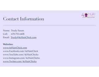 Contact Information
Name: Trudy Susan!
Cell: 678-753-6408!
Email: Trudy@4cHairChick.com!
!
Websites:!
www.4cHairChick.com!
www.Facebook.com/4cHairChick!
www.YouTube.com/4cHairChicks!
www.Instagram.com/4cHairChicks!
www.Twitter.com/4cHairChicks
 