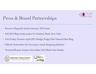 Press & Brand Partnerships
✤ Essence Magazine feature January 2014 issue.!
✤ Fall 2013 Blog Ambassador Fro Fashion Week New York!
✤ First Friday Feature April 2013 Hodge Podge Files Natural Hair Blog!
✤ Ofﬁcial Tastemaker for Luvocracy social shopping platform!
✤ Textured Beauty Feature November 2013 Black Hair Media
 