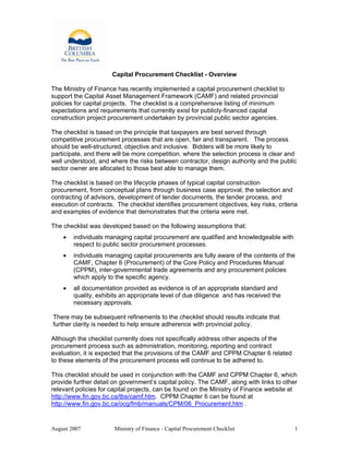 August 2007 Ministry of Finance - Capital Procurement Checklist 1
Capital Procurement Checklist - Overview
The Ministry of Finance has recently implemented a capital procurement checklist to
support the Capital Asset Management Framework (CAMF) and related provincial
policies for capital projects. The checklist is a comprehensive listing of minimum
expectations and requirements that currently exist for publicly-financed capital
construction project procurement undertaken by provincial public sector agencies.
The checklist is based on the principle that taxpayers are best served through
competitive procurement processes that are open, fair and transparent. The process
should be well-structured, objective and inclusive. Bidders will be more likely to
participate, and there will be more competition, where the selection process is clear and
well understood, and where the risks between contractor, design authority and the public
sector owner are allocated to those best able to manage them.
The checklist is based on the lifecycle phases of typical capital construction
procurement, from conceptual plans through business case approval, the selection and
contracting of advisors, development of tender documents, the tender process, and
execution of contracts. The checklist identifies procurement objectives, key risks, criteria
and examples of evidence that demonstrates that the criteria were met.
The checklist was developed based on the following assumptions that:
• individuals managing capital procurement are qualified and knowledgeable with
respect to public sector procurement processes.
• individuals managing capital procurements are fully aware of the contents of the
CAMF, Chapter 6 (Procurement) of the Core Policy and Procedures Manual
(CPPM), inter-governmental trade agreements and any procurement policies
which apply to the specific agency.
• all documentation provided as evidence is of an appropriate standard and
quality, exhibits an appropriate level of due diligence and has received the
necessary approvals.
There may be subsequent refinements to the checklist should results indicate that
further clarity is needed to help ensure adherence with provincial policy.
Although the checklist currently does not specifically address other aspects of the
procurement process such as administration, monitoring, reporting and contract
evaluation, it is expected that the provisions of the CAMF and CPPM Chapter 6 related
to these elements of the procurement process will continue to be adhered to.
This checklist should be used in conjunction with the CAMF and CPPM Chapter 6, which
provide further detail on government’s capital policy. The CAMF, along with links to other
relevant policies for capital projects, can be found on the Ministry of Finance website at
http://www.fin.gov.bc.ca/tbs/camf.htm. CPPM Chapter 6 can be found at
http://www.fin.gov.bc.ca/ocg/fmb/manuals/CPM/06_Procurement.htm .
 