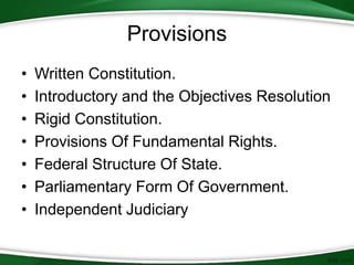 Provisions
• Written Constitution.
• Introductory and the Objectives Resolution
• Rigid Constitution.
• Provisions Of Fundamental Rights.
• Federal Structure Of State.
• Parliamentary Form Of Government.
• Independent Judiciary
 