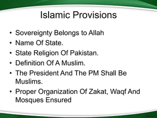 Islamic Provisions
• Sovereignty Belongs to Allah
• Name Of State.
• State Religion Of Pakistan.
• Definition Of A Muslim.
• The President And The PM Shall Be
Muslims.
• Proper Organization Of Zakat, Waqf And
Mosques Ensured
 