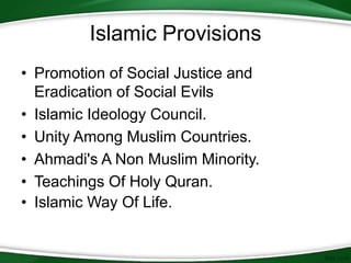 Islamic Provisions
• Promotion of Social Justice and
Eradication of Social Evils
• Islamic Ideology Council.
• Unity Among Muslim Countries.
• Ahmadi's A Non Muslim Minority.
• Teachings Of Holy Quran.
• Islamic Way Of Life.
 
