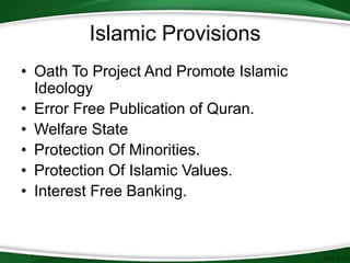 Islamic Provisions
• Oath To Project And Promote Islamic
Ideology
• Error Free Publication of Quran.
• Welfare State
• Protection Of Minorities.
• Protection Of Islamic Values.
• Interest Free Banking.
 