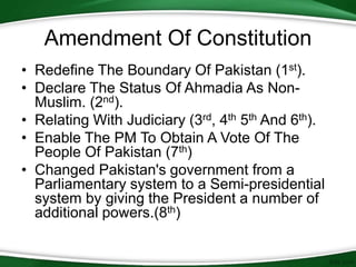 • Redefine The Boundary Of Pakistan (1st).
• Declare The Status Of Ahmadia As Non-
Muslim. (2nd).
• Relating With Judiciary (3rd, 4th 5th And 6th).
• Enable The PM To Obtain A Vote Of The
People Of Pakistan (7th)
• Changed Pakistan's government from a
Parliamentary system to a Semi-presidential
system by giving the President a number of
additional powers.(8th)
Amendment Of Constitution
 