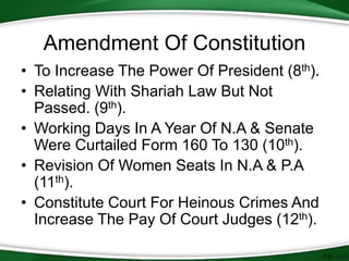 • To Increase The Power Of President (8th).
• Relating With Shariah Law But Not
Passed. (9th).
• Working Days In A Year Of N.A & Senate
Were Curtailed Form 160 To 130 (10th).
• Revision Of Women Seats In N.A & P.A
(11th).
• Constitute Court For Heinous Crimes And
Increase The Pay Of Court Judges (12th).
Amendment Of Constitution
 