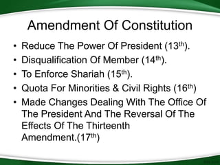 • Reduce The Power Of President (13th).
• Disqualification Of Member (14th).
• To Enforce Shariah (15th).
• Quota For Minorities & Civil Rights (16th)
• Made Changes Dealing With The Office Of
The President And The Reversal Of The
Effects Of The Thirteenth
Amendment.(17th)
Amendment Of Constitution
 