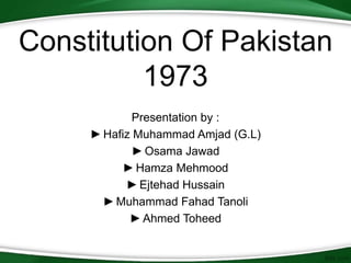 Constitution Of Pakistan
1973
Presentation by :
►Hafiz Muhammad Amjad (G.L)
►Osama Jawad
►Hamza Mehmood
►Ejtehad Hussain
►Muhammad Fahad Tanoli
►Ahmed Toheed
 