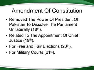 • Removed The Power Of President Of
Pakistan To Dissolve The Parliament
Unilaterally (18th).
• Related To The Appointment Of Chief
Justice (19th).
• For Free and Fair Elections (20th).
• For Military Courts (21st).
Amendment Of Constitution
 