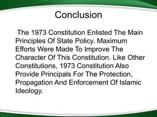 Conclusion
The 1973 Constitution Enlisted The Main
Principles Of State Policy. Maximum
Efforts Were Made To Improve The
Character Of This Constitution. Like Other
Constitutions, 1973 Constitution Also
Provide Principals For The Protection,
Propagation And Enforcement Of Islamic
Ideology.
 