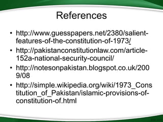 References
• http://www.guesspapers.net/2380/salient-
features-of-the-constitution-of-1973/
• http://pakistanconstitutionlaw.com/article-
152a-national-security-council/
• http://notesonpakistan.blogspot.co.uk/200
9/08
• http://simple.wikipedia.org/wiki/1973_Cons
titution_of_Pakistan/islamic-provisions-of-
constitution-of.html
 
