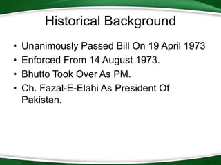 • Unanimously Passed Bill On 19 April 1973
• Enforced From 14 August 1973.
• Bhutto Took Over As PM.
• Ch. Fazal-E-Elahi As President Of
Pakistan.
Historical Background
 
