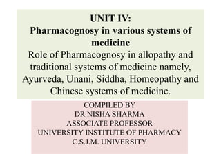 UNIT IV:
Pharmacognosy in various systems of
medicine
Role of Pharmacognosy in allopathy and
traditional systems of medicine namely,
Ayurveda, Unani, Siddha, Homeopathy and
Chinese systems of medicine.
COMPILED BY
DR NISHA SHARMA
ASSOCIATE PROFESSOR
UNIVERSITY INSTITUTE OF PHARMACY
C.S.J.M. UNIVERSITY
 
