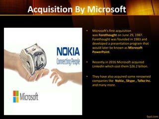Acquisition By Microsoft
• Microsoft's first acquisition
was Forethought on June 29, 1987.
Forethought was founded in 1983 and
developed a presentation program that
would later be known as Microsoft
PowerPoint.
• Recently in 2016 Microsoft acquired
LinkedIn which cost them $26.2 billion.
• They have also acquired some renowned
companies like Nokia , Skype , Talko Inc.
and many more.
 