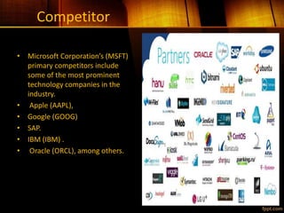 Competitor
• Microsoft Corporation’s (MSFT)
primary competitors include
some of the most prominent
technology companies in the
industry.
• Apple (AAPL),
• Google (GOOG)
• SAP.
• IBM (IBM) .
• Oracle (ORCL), among others.
 