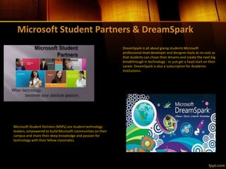 Microsoft Student Partners & DreamSpark
Microsoft Student Partners (MSPs) are student technology
leaders, empowered to build Microsoft communities on their
campus and share their deep knowledge and passion for
technology with their fellow classmates.
DreamSpark is all about giving students Microsoft
professional-level developer and designer tools at no cost so
that students can chase their dreams and create the next big
breakthrough in technology - or just get a head start on their
career. DreamSpark is also a subscription for Academic
Institutions.
 