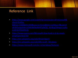 Reference Link
• https://www.google.com/search?q=conclusion+of+microsoft&
client=firefox-
b&biw=1366&bih=634&source=lnms&tbm=isch&sa=X&ved=0
ahUKEwipy6rbrLLOAhWKRo8KHf7yBtQQ_AUIBygC#imgrc=yzKu
nU6h5HTOeM%3A
• https://www.quora.com/Microsoft-How-hard-is-it-to-reach-
employee-level-63
• https://en.wikipedia.org/wiki/DreamSpark
• https://en.wikipedia.org/wiki/Microsoft_Windows
• https://www.microsoft.com/en-in/windows/features
 