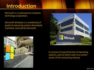 Introduction
It consists of several families of operating
systems, each of which cater to a certain
sector of the computing industry.
Microsoft is a multinational computer
technology corporation.
Microsoft Windows is a metafamily of
graphical operating systems developed,
marketed, and sold by Microsoft.
 