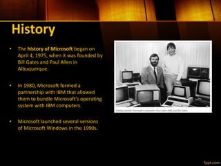 History
• The history of Microsoft began on
April 4, 1975, when it was founded by
Bill Gates and Paul Allen in
Albuquerque.
• In 1980, Microsoft formed a
partnership with IBM that allowed
them to bundle Microsoft's operating
system with IBM computers.
• Microsoft launched several versions
of Microsoft Windows in the 1990s.
 