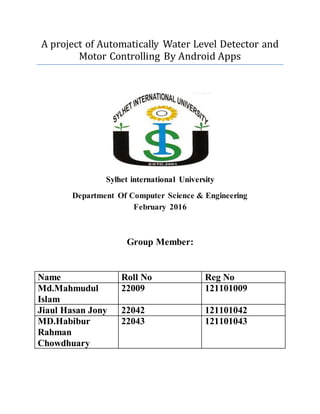 A project of Automatically Water Level Detector and
Motor Controlling By Android Apps
Sylhet international University
Department Of Computer Science & Engineering
February 2016
Group Member:
Name Roll No Reg No
Md.Mahmudul
Islam
22009 121101009
Jiaul Hasan Jony 22042 121101042
MD.Habibur
Rahman
Chowdhuary
22043 121101043
 