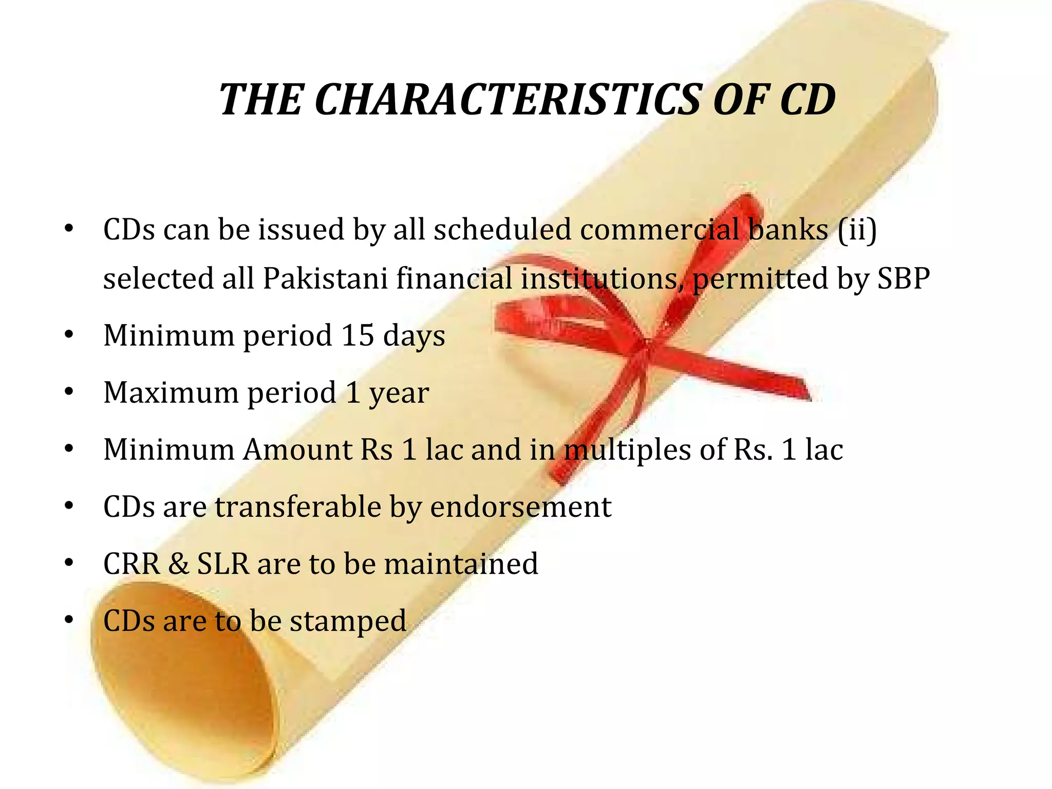 THE CHARACTERISTICS OF CD CDs can be issued by all scheduled commercial banks (ii) selected all Pakistani financial institutions, permitted by SBP Minimum period 15 days Maximum period 1 year Minimum Amount Rs 1 lac and in multiples of Rs. 1 lac CDs are transferable by endorsement CRR & SLR are to be maintained CDs are to be stamped  