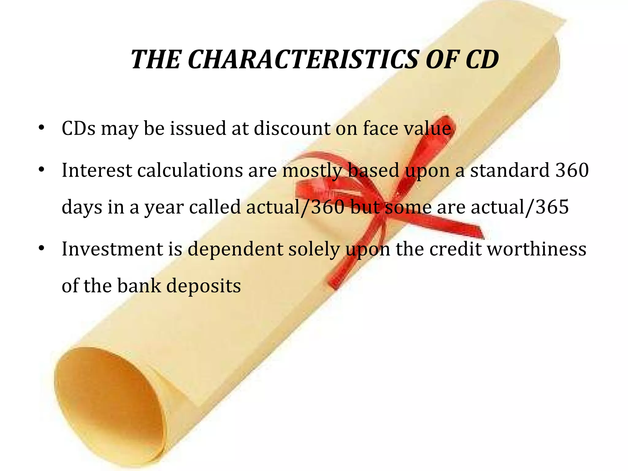 THE CHARACTERISTICS OF CD CDs may be issued at discount on face value Interest calculations are mostly based upon a standard 360 days in a year called actual/360 but some are actual/365  Investment is dependent solely upon the credit worthiness of the bank deposits  