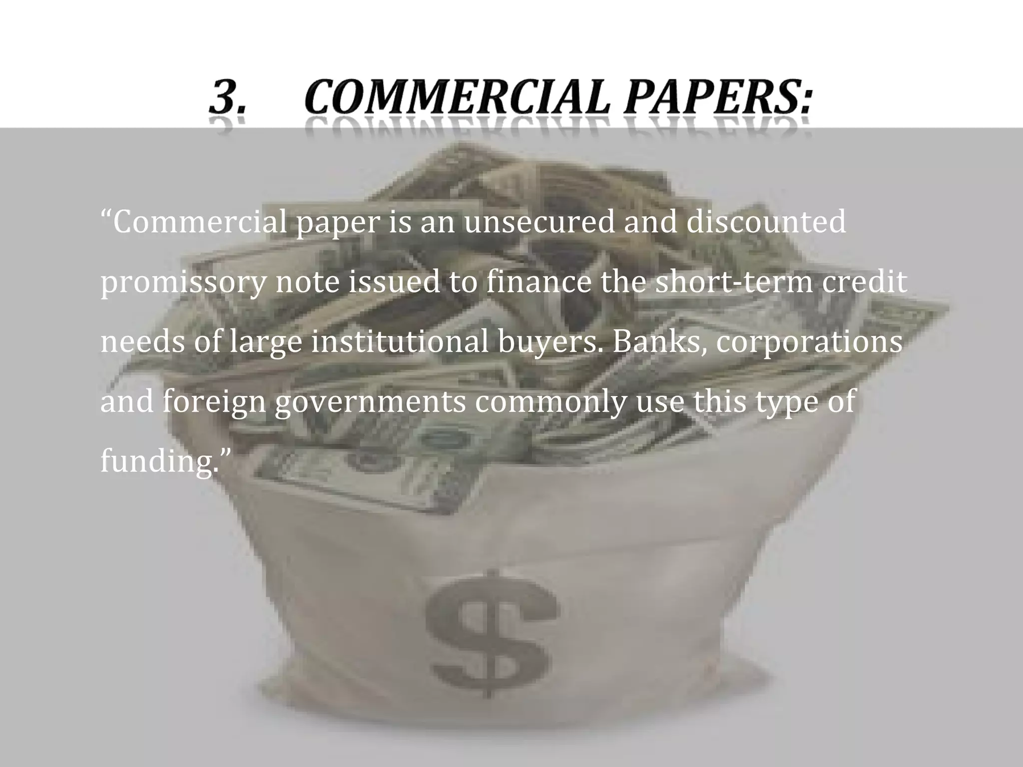 “ Commercial paper is an unsecured and discounted promissory note issued to finance the short-term credit needs of large institutional buyers. Banks, corporations and foreign governments commonly use this type of funding.”  