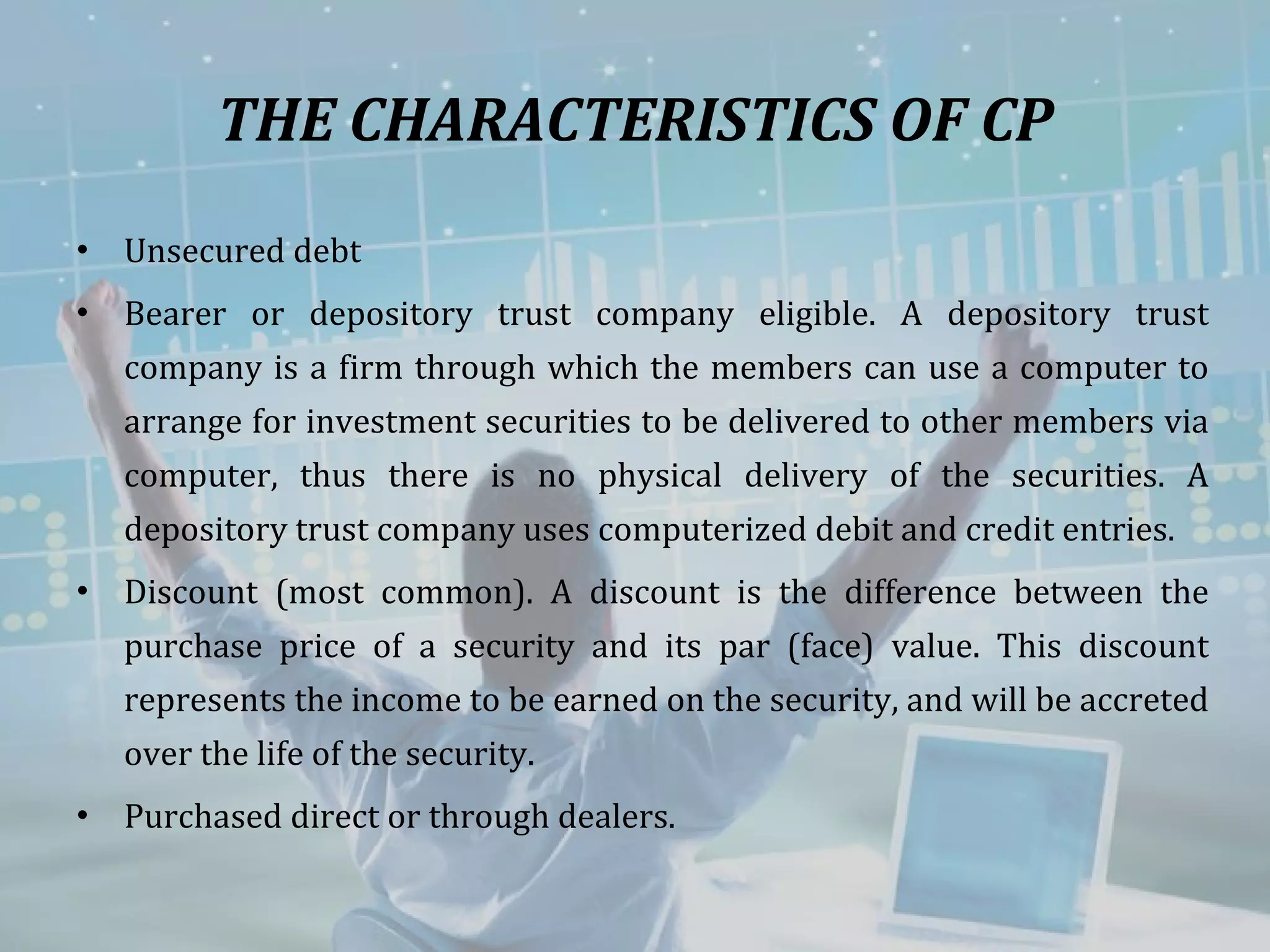 THE CHARACTERISTICS OF CP Unsecured debt  Bearer or depository trust company eligible. A depository trust company is a firm through which the members can use a computer to arrange for investment securities to be delivered to other members via computer, thus there is no physical delivery of the securities. A depository trust company uses computerized debit and credit entries. Discount (most common). A discount is the difference between the purchase price of a security and its par (face) value. This discount represents the income to be earned on the security, and will be accreted over the life of the security.  Purchased direct or through dealers. 