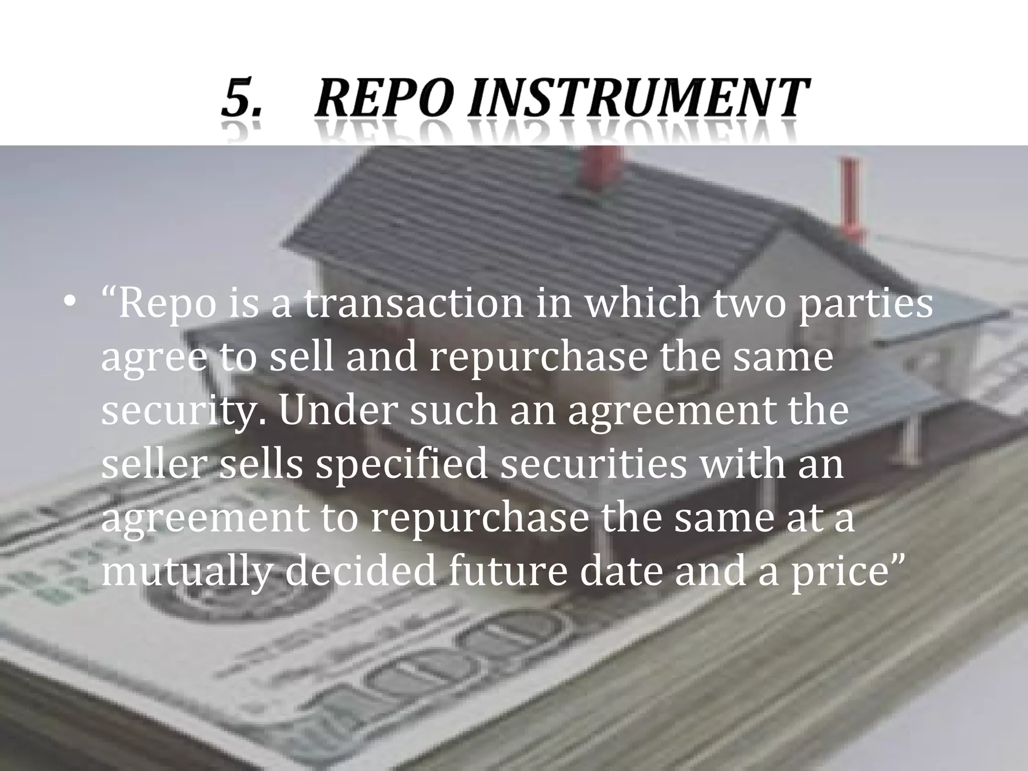 “ Repo is a transaction in which two parties agree to sell and repurchase the same security. Under such an agreement the seller sells specified securities with an agreement to repurchase the same at a mutually decided future date and a price” 